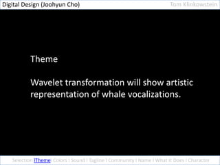 Digital Design (Joohyun Cho)                                             Tom Klinkowstein




           Theme

           Wavelet transformation will show artistic
           representation of whale vocalizations.




   Selection lThemel Colors l Sound l Tagline l Community l Name l What It Does l Character
 
