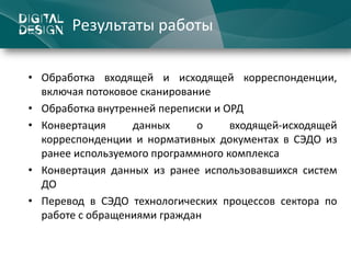 Результаты работы

• Обработка входящей и исходящей корреспонденции,
  включая потоковое сканирование
• Обработка внутренней переписки и ОРД
• Конвертация     данных      о     входящей-исходящей
  корреспонденции и нормативных документах в СЭДО из
  ранее используемого программного комплекса
• Конвертация данных из ранее использовавшихся систем
  ДО
• Перевод в СЭДО технологических процессов сектора по
  работе с обращениями граждан
 