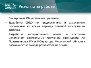 Результаты работы

• Электронная Общественная приемная
• Доработка СЭДО по предложениям и замечаниям,
  полученным во время периода опытной эксплуатации
  системы.
• Разработка   интерактивного   отчета    о  состоянии
  исполнения контрольных поручений Президента РФ,
  Правительства РФ и Губернатора Мурманской области с
  возможностью вывода результатов на печать.
 
