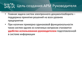 Цель создания АРМ Руководителя
• Главная задача систем электронного документооборота –
  поддержка принятия решений на всех уровнях
  предприятия
• При наличии примерно одинаковой функциональности
  таких систем одним из ключевых вопросов становится
  удобство использования руководителем подготовленной
  в системе информации
 