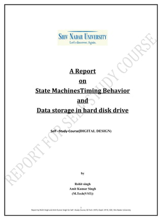 1
Report by Rohit Singh and Amit Kumar Singh for Self –Study-Course, M.Tech. (VST), Deptt. Of EE, SOE, Shiv Nadar University
A Report
on
State MachinesTiming Behavior
and
Data storage in hard disk drive
Self –Study-Course(DIGITAL DESIGN)
by
Rohit singh
Amit Kumar Singh
(M.Tech(VST))
 