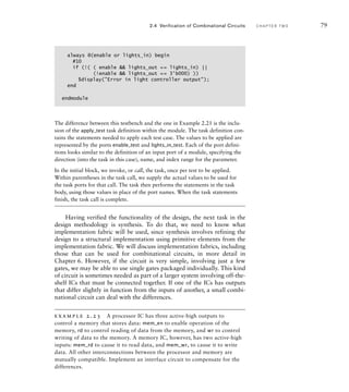 The difference between this testbench and the one in Example 2.21 is the inclu-
sion of the apply_test task definition within the module. The task definition con-
tains the statements needed to apply each test case. The values to be applied are
represented by the ports enable_test and lights_in_test. Each of the port defini-
tions looks similar to the definition of an input port of a module, specifying the
direction (into the task in this case), name, and index range for the parameter.
In the initial block, we invoke, or call, the task, once per test to be applied.
Within parentheses in the task call, we supply the actual values to be used for
the task ports for that call. The task then performs the statements in the task
body, using those values in place of the port names. When the task statements
finish, the task call is complete.
Having verified the functionality of the design, the next task in the
design methodology is synthesis. To do that, we need to know what
implementation fabric will be used, since synthesis involves refining the
design to a structural implementation using primitive elements from the
implementation fabric. We will discuss implementation fabrics, including
those that can be used for combinational circuits, in more detail in
Chapter 6. However, if the circuit is very simple, involving just a few
gates, we may be able to use single gates packaged individually. This kind
of circuit is sometimes needed as part of a larger system involving off-the-
shelf ICs that must be connected together. If one of the ICs has outputs
that differ slightly in function from the inputs of another, a small combi-
national circuit can deal with the differences.
example 2.23 A processor IC has three active-high outputs to
control a memory that stores data: mem_en to enable operation of the
memory, rd to control reading of data from the memory, and wr to control
writing of data to the memory. A memory IC, however, has two active-high
inputs: mem_rd to cause it to read data, and mem_wr, to cause it to write
data. All other interconnections between the processor and memory are
mutually compatible. Implement an interface circuit to compensate for the
differences.
always @(enable or lights_in) begin
#10
if (!( ( enable  lights_out == lights_in) ||
(!enable  lights_out == 3'b000) ))
$display(Error in light controller output);
end
endmodule
2.4 Verification of Combinational Circuits C H A P T E R T W O 79
 