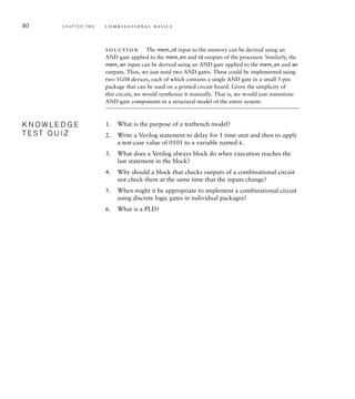80 C H A P T E R T W O c o m b i n a t i o n a l b a s i c s
solution The mem_rd input to the memory can be derived using an
AND gate applied to the mem_en and rd outputs of the processor. Similarly, the
mem_wr input can be derived using an AND gate applied to the mem_en and wr
outputs. Thus, we just need two AND gates. These could be implemented using
two 1G08 devices, each of which contains a single AND gate in a small 5-pin
package that can be used on a printed circuit board. Given the simplicity of
this circuit, we would synthesize it manually. That is, we would just instantiate
AND-gate components in a structural model of the entire system.
1. What is the purpose of a testbench model?
2. Write a Verilog statement to delay for 1 time unit and then to apply
a test-case value of 0101 to a variable named s.
3. What does a Verilog always block do when execution reaches the
last statement in the block?
4. Why should a block that checks outputs of a combinational circuit
not check them at the same time that the inputs change?
5. When might it be appropriate to implement a combinational circuit
using discrete logic gates in individual packages?
6. What is a PLD?
K N O W L E D G E
T E S T Q U I Z
K N O W L E D G E
T E S T Q U I Z
 