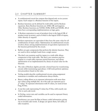 2.5 C H A P T E R S U M M A R Y
A combinational circuit has outputs that depend only on its current
inputs. Each output is a Boolean function of the inputs.
Boolean functions can be defined by truth tables and by Boolean
equations. Basic Boolean functions are AND, OR and negation.
Other Boolean functions are NAND, NOR, XOR and XNOR. All of
these have corresponding implementations as logic gates.
A Boolean expression in sum-of-products form is the logical OR of
product terms (p-terms), each of which is the logical AND of inputs,
either directly or negated.
Boolean expressions are equivalent if they have the same value for all
combinations of input values. Optimization of combinational circuits
involves choice among implementations of equivalent expressions for
the function performed by the circuit.
Buffers are gate components that perform the identity function. They
are used to drive multiple loads from a single source.
The don’t care notation used for inputs in a truth table allows
compaction of the truth table. The don’t care notation used for
outputs in a truth table expresses partial functions, and allows
optimization of an implementation by choice of actual value for the
function.
The rules of Boolean algebra provide a formal basis for transforming
circuits while maintaining equivalence. CAD tools perform optimiza-
tion procedures based on the rules.
Verilog models describe combinational circuits using assignment
statements in modules and combination always blocks.
Binary coding allows us to represent information with more than
two values using multiple bits. An n-bit code can represent up to
2n
values. To represent information with N values, we need at least
⎡log2N⎤ bits.
A one-hot code representing N values has N bits, with exactly one
1bit in each code word.
In Verilog, vector nets and variables can be used to represent binary
coded information.
Interference can cause bit flips in binary coded information, giving
rise to invalid code words. A design can ignore them, fail safely, or
take exception.
왘
왘
왘
왘
왘
왘
왘
왘
왘
왘
왘
왘
2.5 Chapter Summary C H A P T E R T W O 81
 
