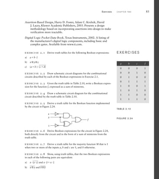 Assertion-Based Design, Harry D. Foster, Adam C. Krolnik, David
J. Lacey, Kluwer Academic Publishers, 2003. Presents a design
methodology based on incorporating assertions into design to make
verification more tractable.
Digital Logic Pocket Data Book, Texas Instruments, 2002. A listing of
the manufacturer’s digital logic components, including basic and
complex gates. Available from www.ti.com.
exercise 2.1 Derive truth tables for the following Boolean expressions:
a) ab
_
c
b) x⊕y⊕z
c) (ab )
___
(cd)
exercise 2.2 Draw schematic circuit diagrams for the combinational
circuits described by each of the Boolean expressions in Exercise 2.1.
exercise 2.3 Given the truth table in Table 2.10, write a Boolean expres-
sion for the function f, expressed as a sum of minterms.
exercise 2.4 Draw a schematic circuit diagram for the combinational
circuit described by the truth table in Table 2.10.
exercise 2.5 Derive a truth table for the Boolean function implemented
by the circuit in Figure 2.24.
E X E R C I S E S
E X E R C I S E S
exercise 2.6 Derive Boolean expressions for the circuit in Figure 2.24,
both directly from the circuit and in the form of a sum of minterms from the
truth table.
exercise 2.7 Derive a truth table for the majority function M that is 1
when two or more of the inputs a, b and c are 1, and 0 otherwise.
exercise 2.8 Show, using truth tables, that the two Boolean expressions
in each of the following pairs are equivalent:
a) x
___
(yz) and x
_
yx
_
z
b)
___
x⊕y and
___
_
x⊕
_
y
x
y
z
f
FIG U R E 2.24
Exercises C H A P T E R T W O 83
a b c f
0 0 0 1
0 0 1 0
0 1 0 0
0 1 1 1
1 0 0 1
1 0 1 0
1 1 0 0
1 1 1 0
TAB LE 2.10
 