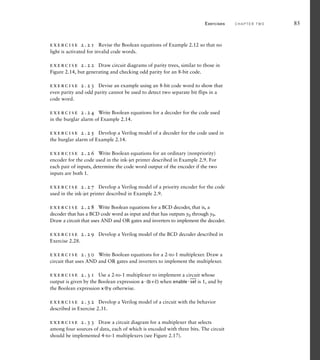 exercise 2.21 Revise the Boolean equations of Example 2.12 so that no
light is activated for invalid code words.
exercise 2.22 Draw circuit diagrams of parity trees, similar to those in
Figure 2.14, but generating and checking odd parity for an 8-bit code.
exercise 2.23 Devise an example using an 8-bit code word to show that
even parity and odd parity cannot be used to detect two separate bit flips in a
code word.
exercise 2.24 Write Boolean equations for a decoder for the code used
in the burglar alarm of Example 2.14.
exercise 2.25 Develop a Verilog model of a decoder for the code used in
the burglar alarm of Example 2.14.
exercise 2.26 Write Boolean equations for an ordinary (nonpriority)
encoder for the code used in the ink-jet printer described in Example 2.9. For
each pair of inputs, determine the code word output of the encoder if the two
inputs are both 1.
exercise 2.27 Develop a Verilog model of a priority encoder for the code
used in the ink-jet printer described in Example 2.9.
exercise 2.28 Write Boolean equations for a BCD decoder, that is, a
decoder that has a BCD code word as input and that has outputs y0 through y9.
Draw a circuit that uses AND and OR gates and inverters to implement the decoder.
exercise 2.29 Develop a Verilog model of the BCD decoder described in
Exercise 2.28.
exercise 2.30 Write Boolean equations for a 2-to-1 multiplexer. Draw a
circuit that uses AND and OR gates and inverters to implement the multiplexer.
exercise 2.31 Use a 2-to-1 multiplexer to implement a circuit whose
output is given by the Boolean expression a(b+
_
c) when enable
__
sel is 1, and by
the Boolean expression x⊕y otherwise.
exercise 2.32 Develop a Verilog model of a circuit with the behavior
described in Exercise 2.31.
exercise 2.33 Draw a circuit diagram for a multiplexer that selects
among four sources of data, each of which is encoded with three bits. The circuit
should be implemented 4-to-1 multiplexers (see Figure 2.17).
Exercises C H A P T E R T W O 85
 