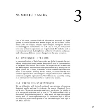 87
numeric basics
One of the most common kinds of information processed by digital
systems is numeric information. In this chapter, we will examine various
binary codes for unsigned integers, signed integers, fixed-point fractions
and floating-point real numbers. For each kind of code, we will describe
how some arithmetic operations can be performed. We will also look at
combinational circuits that implement arithmetic operations, and discuss
trade-offs among different circuits that perform the same operation.
3.1 U N S I G N E D I N T E G E R S
In many applications of digital electronics, we deal with signals that only
take on nonnegative integer values. Some signals may be representations
of real-world information, for example, the temperature set on a thermo-
stat. Other signals may arise as a consequence of the way we organize the
digital system, for example, as numeric indices for tables of information
stored in the system’s memory. In this section, we start with the most
common representation for nonnegative integers, then describe arithmetic
operations using that representation. We will finish the section by looking
at an alternative representation that is used in some systems.
3.1.1 C O D I N G U N S I G N E D I N T E G E R S
We are all familiar with decimal positional representation of numbers.
A decimal number such as 12410 denotes the sum of 1 hundred, 2 tens
and 4 units. We use the subscript notation to specify that the number is
to be interpreted as decimal, that is, base 10. The position of each digit in
the number determines the power of 10 by which the digit is multiplied,
starting with 100
for the right-most digit, 101
for the next digit to the left,
and increasing by successive powers of ten for further digits from right to
left. Thus, we write
3
 