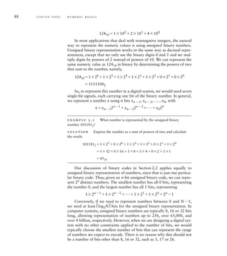 88 C H A P T E R T H R E E n u m e r i c b a s i c s
12410 1102
2101
4100
In most applications that deal with nonnegative integers, the natural
way to represent the numeric values is using unsigned binary numbers.
Unsigned binary representation works in the same way as decimal repre-
sentation, except that we only use the binary digits 0 and 1 and we mul-
tiply digits by powers of 2 instead of powers of 10. We can represent the
same numeric value as 12410 in binary by determining the powers of two
that sum to the number, namely,
12410126
125
124
123
122
021
020
11111002
So, to represent this number in a digital system, we would need seven
single-bit signals, each carrying one bit of the binary number. In general,
we represent a number x using n bits xn  1, xn  2, ... , x0, with
xxn  12n  1
xn  22n  2
...x020
example 3.1 What number is represented by the unsigned binary
number 1011012?
solution Express the number as a sum of powers of two and calculate
the result:
1011012 125
024
123
122
021
120
13201618140211
4510
Our discussion of binary codes in Section 2.2 applies equally to
unsigned binary representation of numbers, since that is just one particu-
lar binary code. Thus, given an n-bit unsigned binary code, we can repre-
sent 2n
distinct numbers. The smallest number has all 0 bits, representing
the number 0, and the largest number has all 1 bits, representing
12n  1
12n  2
...121
120
2n
1
Conversely, if we need to represent numbers between 0 and N1,
we need at least ⎡log2N⎤ bits for the unsigned binary representation. In
computer systems, unsigned binary numbers are typically 8, 16 or 32 bits
long, allowing representation of numbers up to 256, over 65,000, and
over 4 billion, respectively. However, when we are designing a digital sys-
tem with no other constraints applied to the number of bits, we would
typically choose the smallest number of bits that can represent the range
of numbers we expect to encode. There is no reason why this should not
be a number of bits other than 8, 16 or 32, such as 5, 17 or 26.
 