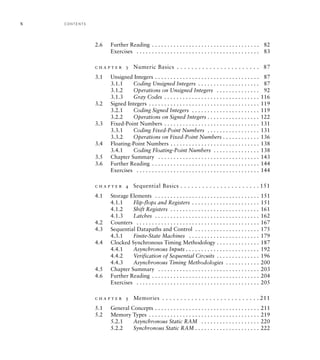 2.6 Further Reading . . . . . . . . . . . . . . . . . . . . . . . . . . . . . . . . . . . 82
Exercises . . . . . . . . . . . . . . . . . . . . . . . . . . . . . . . . . . . . . . . . 83
c h a p t e r 3 Numeric Basics . . . . . . . . . . . . . . . . . . . . . . . 87
3.1 Unsigned Integers . . . . . . . . . . . . . . . . . . . . . . . . . . . . . . . . . . 87
3.1.1 Coding Unsigned Integers . . . . . . . . . . . . . . . . . . . . 87
3.1.2 Operations on Unsigned Integers . . . . . . . . . . . . . . 92
3.1.3 Gray Codes . . . . . . . . . . . . . . . . . . . . . . . . . . . . . . . 116
3.2 Signed Integers . . . . . . . . . . . . . . . . . . . . . . . . . . . . . . . . . . . . 119
3.2.1 Coding Signed Integers . . . . . . . . . . . . . . . . . . . . . . 119
3.2.2 Operations on Signed Integers . . . . . . . . . . . . . . . . . 122
3.3 Fixed-Point Numbers . . . . . . . . . . . . . . . . . . . . . . . . . . . . . . . 131
3.3.1 Coding Fixed-Point Numbers . . . . . . . . . . . . . . . . . 131
3.3.2 Operations on Fixed-Point Numbers . . . . . . . . . . . . 136
3.4 Floating-Point Numbers . . . . . . . . . . . . . . . . . . . . . . . . . . . . . 138
3.4.1 Coding Floating-Point Numbers . . . . . . . . . . . . . . . 138
3.5 Chapter Summary . . . . . . . . . . . . . . . . . . . . . . . . . . . . . . . . . 143
3.6 Further Reading . . . . . . . . . . . . . . . . . . . . . . . . . . . . . . . . . . . 144
Exercises . . . . . . . . . . . . . . . . . . . . . . . . . . . . . . . . . . . . . . . . 144
c h a p t e r 4 Sequential Basics . . . . . . . . . . . . . . . . . . . . . . 151
4.1 Storage Elements . . . . . . . . . . . . . . . . . . . . . . . . . . . . . . . . . . 151
4.1.1 Flip-flops and Registers . . . . . . . . . . . . . . . . . . . . . . 151
4.1.2 Shift Registers . . . . . . . . . . . . . . . . . . . . . . . . . . . . . 161
4.1.3 Latches . . . . . . . . . . . . . . . . . . . . . . . . . . . . . . . . . . 162
4.2 Counters . . . . . . . . . . . . . . . . . . . . . . . . . . . . . . . . . . . . . . . . 167
4.3 Sequential Datapaths and Control . . . . . . . . . . . . . . . . . . . . . 175
4.3.1 Finite-State Machines . . . . . . . . . . . . . . . . . . . . . . . 179
4.4 Clocked Synchronous Timing Methodology . . . . . . . . . . . . . . 187
4.4.1 Asynchronous Inputs . . . . . . . . . . . . . . . . . . . . . . . . 192
4.4.2 Verification of Sequential Circuits . . . . . . . . . . . . . . 196
4.4.3 Asynchronous Timing Methodologies . . . . . . . . . . . 200
4.5 Chapter Summary . . . . . . . . . . . . . . . . . . . . . . . . . . . . . . . . . 203
4.6 Further Reading . . . . . . . . . . . . . . . . . . . . . . . . . . . . . . . . . . . 204
Exercises . . . . . . . . . . . . . . . . . . . . . . . . . . . . . . . . . . . . . . . . 205
c h a p t e r 5 Memories . . . . . . . . . . . . . . . . . . . . . . . . . . . 211
5.1 General Concepts . . . . . . . . . . . . . . . . . . . . . . . . . . . . . . . . . . 211
5.2 Memory Types . . . . . . . . . . . . . . . . . . . . . . . . . . . . . . . . . . . . 219
5.2.1 Asynchronous Static RAM . . . . . . . . . . . . . . . . . . . 220
5.2.2 Synchronous Static RAM . . . . . . . . . . . . . . . . . . . . . 222
x C O N T E N TS
 