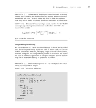 example 3.2 Suppose we are designing a scientiﬁc instrument to measure
the time interval between two random events very precisely, with a resolution of
nanoseconds (1ns109 seconds). Events may occur as much as a day apart.
How many bits are needed to represent the interval as a number of nanoseconds?
solution There are 109
nanoseconds per second, and 60602486,400
seconds per day, so the largest number we need to allow for is 8.641013
. The
number of bits needed is
⎡log2(8.641013
)⎤
⎡
log(8.641013)

log2 ⎤⎡46.296...⎤47
So at least 47 bits are needed.
Unsigned Integers in Verilog
We saw in Section 2.1.3 that we can use vectors to model binary coded
data. Since unsigned binary is just one form of binary code, we can use
vectors for numeric data also, specifying ranges of index values for nets,
variables and ports, and using indexing to refer to individual bits. When
we look at arithmetic operations on unsigned integers, we will see how
they can be modeled in Verilog as operations on vectors.
example 3.3 Develop a Verilog model of a 4-to-1 multiplexer that selects
among four unsigned 6-bit integers.
solution The module definition is
module multiplexer_6bit_4_to_1
( output reg [5:0] z,
input [5:0] a0, a1, a2, a3,
input [1:0] sel );
always @*
case (sel)
2'b00: z = a0;
2'b01: z = a1;
2'b10: z = a2;
2'b11: z = a3;
endcase
endmodule
3.1 Unsigned Integers C H A P T E R T H R E E 89
 