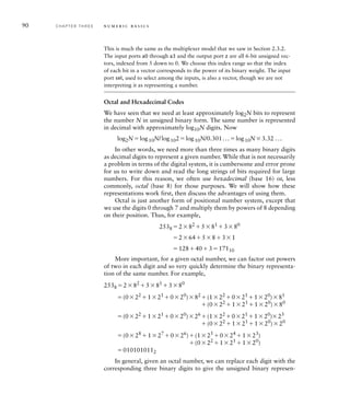 90 C H A P T E R T H R E E n u m e r i c b a s i c s
This is much the same as the multiplexer model that we saw in Section 2.3.2.
The input ports a0 through a3 and the output port z are all 6-bit unsigned vec-
tors, indexed from 5 down to 0. We choose this index range so that the index
of each bit in a vector corresponds to the power of its binary weight. The input
port sel, used to select among the inputs, is also a vector, though we are not
interpreting it as representing a number.
Octal and Hexadecimal Codes
We have seen that we need at least approximately log2N bits to represent
the number N in unsigned binary form. The same number is represented
in decimal with approximately log10N digits. Now
log2Nlog10N/log102log10N/0.301...log10N3.32 ...
In other words, we need more than three times as many binary digits
as decimal digits to represent a given number. While that is not necessarily
a problem in terms of the digital system, it is cumbersome and error prone
for us to write down and read the long strings of bits required for large
numbers. For this reason, we often use hexadecimal (base 16) or, less
commonly, octal (base 8) for those purposes. We will show how these
representations work first, then discuss the advantages of using them.
Octal is just another form of positional number system, except that
we use the digits 0 through 7 and multiply them by powers of 8 depending
on their position. Thus, for example,
2538 282
581
380
2645831
12840317110
More important, for a given octal number, we can factor out powers
of two in each digit and so very quickly determine the binary representa-
tion of the same number. For example,
2538 282
581
380
(022
121
020
)82
(122
021
120
)81
(022
121
120
)80
(022
121
020
)26
(122
021
120
)23
(022
121
120
)20
(028
127
026
)(125
024
123
)
(022
121
120
)
0101010112
In general, given an octal number, we can replace each digit with the
corresponding three binary digits to give the unsigned binary represen-
 