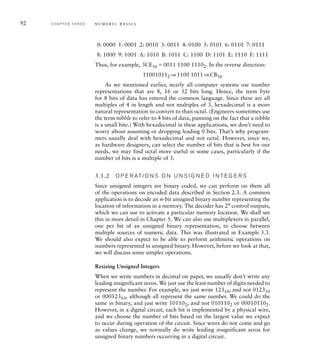 92 C H A P T E R T H R E E n u m e r i c b a s i c s
0: 0000 1: 0001 2: 0010 3: 0011 4: 0100 5: 0101 6: 0110 7: 0111
8: 1000 9: 1001 A: 1010 B: 1011 C: 1100 D: 1101 E: 1110 F: 1111
Thus, for example, 3CE16 0011 1100 11102. In the reverse direction:
110010112 ⇒1100 1011⇒CB16
As we mentioned earlier, nearly all computer systems use number
representations that are 8, 16 or 32 bits long. Hence, the term byte
for 8 bits of data has entered the common language. Since these are all
multiples of 4 in length and not multiples of 3, hexadecimal is a more
natural representation to convert to than octal. (Engineers sometimes use
the term nibble to refer to 4 bits of data, punning on the fact that a nibble
is a small bite.) With hexadecimal in these applications, we don’t need to
worry about assuming or dropping leading 0 bits. That’s why program-
mers usually deal with hexadecimal and not octal. However, since we,
as hardware designers, can select the number of bits that is best for our
needs, we may find octal more useful in some cases, particularly if the
number of bits is a multiple of 3.
3.1.2 O P E R AT I O N S O N U N S I G N E D I N T E G E R S
Since unsigned integers are binary coded, we can perform on them all
of the operations on encoded data described in Section 2.3. A common
application is to decode an n-bit unsigned binary number representing the
location of information in a memory. The decoder has 2n
control outputs,
which we can use to activate a particular memory location. We shall see
this in more detail in Chapter 5. We can also use multiplexers in parallel,
one per bit of an unsigned binary representation, to choose between
multiple sources of numeric data. This was illustrated in Example 3.3.
We should also expect to be able to perform arithmetic operations on
numbers represented in unsigned binary. However, before we look at that,
we will discuss some simpler operations.
Resizing Unsigned Integers
When we write numbers in decimal on paper, we usually don’t write any
leading insignificant zeros. We just use the least number of digits needed to
represent the number. For example, we just write 12310, and not 012310
or 00012310, although all represent the same number. We could do the
same in binary, and just write 101102, and not 0101102 or 000101102.
However, in a digital circuit, each bit is implemented by a physical wire,
and we choose the number of bits based on the largest value we expect
to occur during operation of the circuit. Since wires do not come and go
as values change, we normally do write leading insignificant zeros for
unsigned binary numbers occurring in a digital circuit.
 