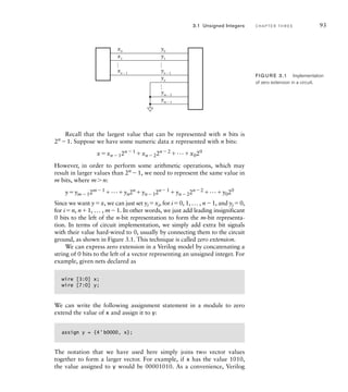 Recall that the largest value that can be represented with n bits is
2n
1. Suppose we have some numeric data x represented with n bits:
xxn  12n  1
xn  22n  2
...x020
However, in order to perform some arithmetic operations, which may
result in larger values than 2n
1, we need to represent the same value in
m bits, where mn:
yym12m1
...yn2n
yn12n1
yn22n2
...y020
Since we want yx, we can just set yixi, for i0, 1, ... , n1, and yi0,
for in, n1, ... , m1. In other words, we just add leading insignificant
0 bits to the left of the n-bit representation to form the m-bit representa-
tion. In terms of circuit implementation, we simply add extra bit signals
with their value hard-wired to 0, usually by connecting them to the circuit
ground, as shown in Figure 3.1. This technique is called zero extension.
We can express zero extension in a Verilog model by concatenating a
string of 0 bits to the left of a vector representing an unsigned integer. For
example, given nets declared as
wire [3:0] x;
wire [7:0] y;
We can write the following assignment statement in a module to zero
extend the value of x and assign it to y:
assign y = {4'b0000, x};
The notation that we have used here simply joins two vector values
together to form a larger vector. For example, if x has the value 1010,
the value assigned to y would be 00001010. As a convenience, Verilog
3.1 Unsigned Integers C H A P T E R T H R E E 93
FIG U R E 3.1 Implementation
of zero extension in a circuit.
x0
…
…
…
x1
xn − 1
y0
y1
yn − 1
yn
ym − 2
ym − 1
 