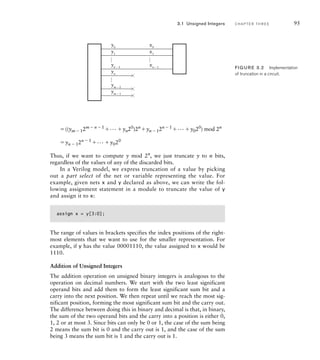 ((ym12mn1
... yn20
)2n
yn12n1
... y020
) mod 2n
yn  12n  1
... y020
Thus, if we want to compute y mod 2n
, we just truncate y to n bits,
regardless of the values of any of the discarded bits.
In a Verilog model, we express truncation of a value by picking
out a part select of the net or variable representing the value. For
example, given nets x and y declared as above, we can write the fol-
lowing assignment statement in a module to truncate the value of y
and assign it to x:
assign x = y[3:0];
The range of values in brackets specifies the index positions of the right-
most elements that we want to use for the smaller representation. For
example, if y has the value 00001110, the value assigned to x would be
1110.
Addition of Unsigned Integers
The addition operation on unsigned binary integers is analogous to the
operation on decimal numbers. We start with the two least significant
operand bits and add them to form the least significant sum bit and a
carry into the next position. We then repeat until we reach the most sig-
nificant position, forming the most significant sum bit and the carry out.
The difference between doing this in binary and decimal is that, in binary,
the sum of the two operand bits and the carry into a position is either 0,
1, 2 or at most 3. Since bits can only be 0 or 1, the case of the sum being
2 means the sum bit is 0 and the carry out is 1, and the case of the sum
being 3 means the sum bit is 1 and the carry out is 1.
…
y0
y1
yn − 1
x0
x1
xn − 1
yn
ym − 2
ym − 1
…
…
FIG U R E 3.2 Implementation
of truncation in a circuit.
3.1 Unsigned Integers C H A P T E R T H R E E 95
 