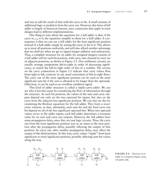 and one to add the result of that with the carry-in bit. A small amount of
additional logic is needed to form the carry out. However, this form of full
adder is largely of historical interest, since constraints that apply in most
designs lead to different implementations.
One thing to note about the equations for a full adder is that, if the
carry in, ci, is 0, the equations simplify to those for a half adder. A con-
sequence is that we can use a full adder for the least significant position
instead of a half adder simply by setting the carry-in bit to 0. This allows
us to treat all positions uniformly, and will also afford another advantage
that we shall see when we get to signed integer addition and subtraction.
Thus, a complete structure for an adder for unsigned integers consists of
a full adder cell for each bit position, with carry outs chained to carry ins
of adjacent positions, as shown in Figure 3.5. (For arithmetic circuits, we
usually arrange components left-to-right in order of decreasing signifi-
cance, to match the left-to-right order of bits of a number. The arrows
on the carry connections in Figure 3.5 indicate that carry values flow
from right to left, contrary to our usual convention of left-to-right flow.)
The carry out of the most significant position can be used as the most
significant sum bit if the sum is allowed to be longer than the operands.
Otherwise, it can be used as an overflow condition signal.
This kind of adder structure is called a ripple-carry adder. We can
see why it has this name by considering the flow of information through
the structure. At each bit position, the values of the sum and carry out-
puts depend not only on the two operand bit inputs, but also on the
carry from the adjacent less significant position. We can also see this by
examining the Boolean equations for the full adder. They form a recur-
rence relation, so that, ultimately, each sum bit and the final carry-out
bit depend on all of the less significant operand bits. When two operand
values arrive at the adder inputs, each full adder determines a transient
value for its sum and carry-out outputs. However, the full adders have
some propagation delay, since they are just logic circuits. Thus, the carry
out from the least significant position acts as an input to the next posi-
tion after the propagation delay, possibly affecting the output of that
position. Its carry out, after another propagation delay, may affect the
output of the third position. In this way, carry values “ripple” from least
significant to most significant position, possibly affecting sum-bit values
along the way.
full
adder
xi
si
ci
ci+1
yi
full
adder
x0
s0
c0
c1
y0
full
adder
x1
s1
c2
y1
full
adder
xn–1
sn–1
sn
cn–1
cn
yn–1
FIG U R E 3.5 Structure of an
adder for unsigned integers using
full adder cells.
3.1 Unsigned Integers C H A P T E R T H R E E 97
 