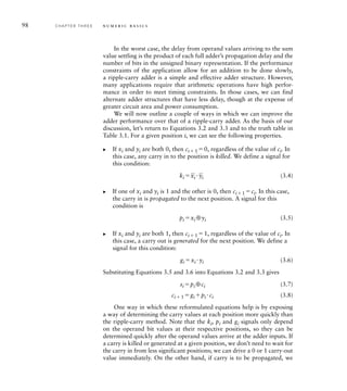 98 C H A P T E R T H R E E n u m e r i c b a s i c s
In the worst case, the delay from operand values arriving to the sum
value settling is the product of each full adder’s propagation delay and the
number of bits in the unsigned binary representation. If the performance
constraints of the application allow for an addition to be done slowly,
a ripple-carry adder is a simple and effective adder structure. However,
many applications require that arithmetic operations have high perfor-
mance in order to meet timing constraints. In those cases, we can find
alternate adder structures that have less delay, though at the expense of
greater circuit area and power consumption.
We will now outline a couple of ways in which we can improve the
adder performance over that of a ripple-carry adder. As the basis of our
discussion, let’s return to Equations 3.2 and 3.3 and to the truth table in
Table 3.1. For a given position i, we can see the following properties.
If xi and yi are both 0, then ci  1 0, regardless of the value of ci. In
this case, any carry in to the position is killed. We define a signal for
this condition:
ki 
_
xi 
_
yi (3.4)
If one of xi and yi is 1 and the other is 0, then ci1 ci. In this case,
the carry in is propagated to the next position. A signal for this
condition is
pi xi ⊕yi (3.5)
If xi and yi are both 1, then ci  1 1, regardless of the value of ci. In
this case, a carry out is generated for the next position. We define a
signal for this condition:
gi xi yi (3.6)
Substituting Equations 3.5 and 3.6 into Equations 3.2 and 3.3 gives
si pi ⊕ci (3.7)
ci  1 gi pi ci (3.8)
One way in which these reformulated equations help is by exposing
a way of determining the carry values at each position more quickly than
the ripple-carry method. Note that the ki, pi and gi signals only depend
on the operand bit values at their respective positions, so they can be
determined quickly after the operand values arrive at the adder inputs. If
a carry is killed or generated at a given position, we don’t need to wait for
the carry in from less significant positions; we can drive a 0 or 1 carry-out
value immediately. On the other hand, if carry is to be propagated, we
왘
왘
왘
 