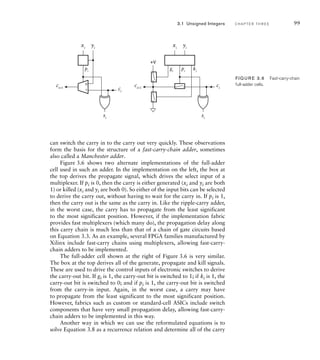 xi
gi
pi
ki
si
ci
ci+1
yi
xi
pi
si
ci
ci+1
yi
0
1
+V
FIG U R E 3.6 Fast-carry-chain
full-adder cells.
3.1 Unsigned Integers C H A P T E R T H R E E 99
can switch the carry in to the carry out very quickly. These observations
form the basis for the structure of a fast-carry-chain adder, sometimes
also called a Manchester adder.
Figure 3.6 shows two alternate implementations of the full-adder
cell used in such an adder. In the implementation on the left, the box at
the top derives the propagate signal, which drives the select input of a
multiplexer. If pi is 0, then the carry is either generated (xi and yi are both
1) or killed (xi and yi are both 0). So either of the input bits can be selected
to derive the carry out, without having to wait for the carry in. If pi is 1,
then the carry out is the same as the carry in. Like the ripple-carry adder,
in the worst case, the carry has to propagate from the least significant
to the most significant position. However, if the implementation fabric
provides fast multiplexers (which many do), the propagation delay along
this carry chain is much less than that of a chain of gate circuits based
on Equation 3.3. As an example, several FPGA families manufactured by
Xilinx include fast-carry chains using multiplexers, allowing fast-carry-
chain adders to be implemented.
The full-adder cell shown at the right of Figure 3.6 is very similar.
The box at the top derives all of the generate, propagate and kill signals.
These are used to drive the control inputs of electronic switches to derive
the carry-out bit. If gi is 1, the carry-out bit is switched to 1; if ki is 1, the
carry-out bit is switched to 0; and if pi is 1, the carry-out bit is switched
from the carry-in input. Again, in the worst case, a carry may have
to propagate from the least significant to the most significant position.
However, fabrics such as custom or standard-cell ASICs include switch
components that have very small propagation delay, allowing fast-carry-
chain adders to be implemented in this way.
Another way in which we can use the reformulated equations is to
solve Equation 3.8 as a recurrence relation and determine all of the carry
 