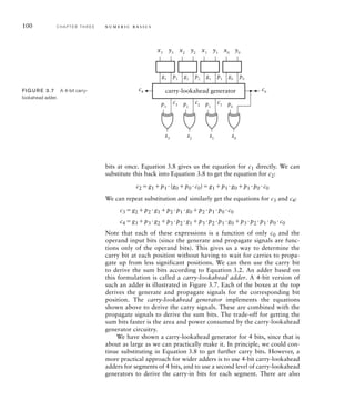 100 C H A P T E R T H R E E n u m e r i c b a s i c s
x0
g0
p0
p3
s3
c0
c3
c4
y0
x1
g1
p1
y1
x2
g2
p2
y2
x3
g3
p3
y3
p2
s2
c2 p1
s1
c1 p0
s0
carry-lookahead generator
FIG U R E 3.7 A 4-bit carry-
lookahead adder.
bits at once. Equation 3.8 gives us the equation for c1 directly. We can
substitute this back into Equation 3.8 to get the equation for c2:
c2 g1 p1 (g0 p0 c0)g1 p1 g0 p1 p0 c0
We can repeat substitution and similarly get the equations for c3 and c4:
c3 g2 p2 g1 p2 p1 g0 p2 p1 p0 c0
c4 g3 p3 g2 p3 p2 g1 p3 p2 p1 g0 p3 p2 p1 p0 c0
Note that each of these expressions is a function of only c0 and the
operand input bits (since the generate and propagate signals are func-
tions only of the operand bits). This gives us a way to determine the
carry bit at each position without having to wait for carries to propa-
gate up from less significant positions. We can then use the carry bit
to derive the sum bits according to Equation 3.2. An adder based on
this formulation is called a carry-lookahead adder. A 4-bit version of
such an adder is illustrated in Figure 3.7. Each of the boxes at the top
derives the generate and propagate signals for the corresponding bit
position. The carry-lookahead generator implements the equations
shown above to derive the carry signals. These are combined with the
propagate signals to derive the sum bits. The trade-off for getting the
sum bits faster is the area and power consumed by the carry-lookahead
generator circuitry.
We have shown a carry-lookahead generator for 4 bits, since that is
about as large as we can practically make it. In principle, we could con-
tinue substituting in Equation 3.8 to get further carry bits. However, a
more practical approach for wider adders is to use 4-bit carry-lookahead
adders for segments of 4 bits, and to use a second level of carry-lookahead
generators to derive the carry-in bits for each segment. There are also
 