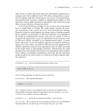 other forms of adders that build upon the reformulated expressions to
compute carry bits in different ways. The choice among them is a ques-
tion of making trade-offs among circuit area, power and performance,
constrained by the resources available in implementation fabrics. A full
discussion of these adder structures is beyond the scope of this book, but
there are many references that go into detail.
In all of our discussion of adders so far, we have not yet described
how to model them in Verilog. We could simply translate the Bool-
ean expressions in the various forms we have discussed into Verilog.
However, doing so would disguise our design intent of adding unsigned
binary numbers. In particular, a CAD tool would just try to implement
the model as combinational circuitry, and may not readily be able to
recognize the opportunity to use any specialized circuit resources, such
as fast-carry chains, available in an implementation fabric. A much
better approach is to use the addition operator provided by Verilog to
operate on vector values. A synthesis CAD tool can then implement the
addition operation using the most appropriate form of adder provided
by the target fabric to meet design constraints. Alternatively, we could
develop a structural model, selecting the most appropriate form of adder
from a library of arithmetic components, and verify that the structural
model produces the same results as a behavioral model using the addi-
tion operator.
example 3.6 Given the Verilog declaration of three nets:
wire [7:0] a, b, s;
write a Verilog statement to assign the sum of a and b to s.
solution The required statement is
assign s = a + b;
The  operator works on two unsigned values to produce an unsigned result
whose length is the larger of the two operands. It does not produce a carry out,
so if there is an overflow, it remains undetected.
example 3.7 Revise the statements to produce a carry-out bit, c.
solution We can do this by zero extending a and b by one extra bit before
doing the additions, in order to get a 9-bit result. The carry out is then
3.1 Unsigned Integers C H A P T E R T H R E E 101
 