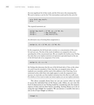 102 C H A P T E R T H R E E n u m e r i c b a s i c s
the most significant bit of that result, and the 8-bit sum is the remaining bits.
We need to declare a net for the 9-bit intermediate result and for the carry bit:
wire [8:0] tmp_result;
wire c;
The required statements are
assign tmp_result = {1'b0, a} + {1'b0, b};
assign c = tmp_result[8];
assign s = tmp_result[7:0];
An alternative way of writing these assignments is
assign {c, s} = {1'b0, a} + {1'b0, b};
In this assignment, the left-hand side is written as a concatenation of the carry
bit and sum nets. The bits of the result of addition are assigned to the corre-
sponding bits of the concatenated nets. We can simplify this further, since Verilog
has rules that cover implicit extension of expression operands based on the size
of the left-hand side of an assignment. If we write
assign {c, s} = a + b;
the Verilog rules determine that the size of the left-hand side is 9 bits, so the values
of a and b must be extended to 9 bits. Since they are unsigned values, they are
implicitly zero extended, and the result of the addition is also 9 bits long. As we
mentioned earlier, while these rules might appear to make the assignment more
succinct, we must take care that implicit extensions have the effect we really want.
If in doubt, or if we want to make our intent explicit, we can use explicit extension.
The above example shows how we can use vectors when we need
to access the individual bits of the binary code. Often, we can raise the
level of abstraction in our Verilog model by considering only the numeric
aspects of data and not their binary encoding. Verilog allows us to do so
using the type integer for numbers. We can declare a variable (but not a
net) to be of type integer as follows:
integer n;
 