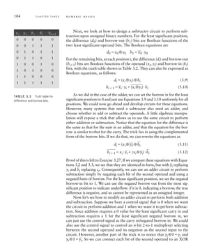 104 C H A P T E R T H R E E n u m e r i c b a s i c s
Next, we look at how to design a subtracter circuit to perform sub-
traction upon unsigned binary numbers. For the least significant position,
the difference (d0) and borrow-out (b1) bits are Boolean functions of the
two least significant operand bits. The Boolean equations are
d0 x0 ⊕y0 b1 
_
x0 y0
For the remaining bits, at each position i, the difference (di) and borrow-out
(bi1) bits are Boolean functions of the operand (xi, yi) and borrow-in (bi)
bits, with the truth table shown in Table 3.2. They can also be expressed as
Boolean equations, as follows:
di (xi ⊕yi)⊕bi (3.9)
bi  1 
_
xi yi 
____
(xi⊕yi)bi (3.10)
As we did in the case of the adder, we can set the borrow in for the least
significant position to 0 and just use Equations 3.9 and 3.10 uniformly for all
positions. We could now go ahead and develop circuits for these equations.
However, many systems that need a subtracter also need an adder, and
choose whether to add or subtract the operands. A little algebraic manipu-
lation will expose a trick that allows us to use the same circuit to perform
either addition or subtraction. Notice that the equation for the difference is
the same as that for the sum in an adder, and that the equation for the bor-
row is similar to that for the carry. The trick lies in using the complemented
form of the borrow bits. If we do that, we can rewrite the equations as
di (xi ⊕
_
yi)⊕
_
bi (3.11)
___
bi  1 xi 
_
yi (xi ⊕
_
yi)
_
bi (3.12)
Proof of this is left to Exercise 3.27. If we compare these equations with Equa-
tions 3.2 and 3.3, we see that they are identical in form, but with
_
yi replacing
yi and
_
bi replacing ci. Consequently, we can use an adder circuit to perform
subtraction simply by negating each bit of the second operand and using a
negated form of borrow. For the least significant position, we set the negated
borrow-in bit to 1. We can use the negated borrow out from the most sig-
nificant position to indicate underflow: if it is 0, indicating a borrow, the true
difference is negative, and so cannot be represented as an unsigned integer.
Now let’s see how to modify an adder circuit to perform both addition
and subtraction. Suppose we have a control signal that is 0 when we want
the circuit to perform addition and 1 when we want it to perform subtrac-
tion. Since addition requires a 0 value for the least significant carry in and
subtraction requires a 1 for the least significant negated borrow in, we
can just use the control signal as the carry in/negated borrow in. We could
also use the control signal to control an n-bit 2-to-1 multiplexer selecting
between the second operand and its negation as the second input to the
circuit. However, another part of the trick is to notice that yi⊕0yi and
yi⊕1
_
yi. So we can connect each bit of the second operand to an XOR
xi yi bi di bi1
0 0 0 0 0
0 0 1 1 1
0 1 0 1 1
0 1 1 0 1
1 0 0 1 0
1 0 1 0 0
1 1 0 0 0
1 1 1 1 1
TAB LE 3.2 Truth table for
difference and borrow bits.
 