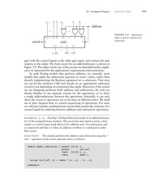 3.1 Unsigned Integers C H A P T E R T H R E E 105
y0
y1
yn–1
y0
c0
cn
y1
yn–1
…
…
…
…
x0
x1
xn–1
x0
x1
xn–1
… s0
s1
sn–1
sn–1
/dn–1
s1
/d1
s0
/d0
…
adder
add/sub
ovf/unf
FIG U R E 3.9 Adapting an
adder to perform addition and
subtraction.
gate with the control signal as the other gate input, and connect the gate
outputs to the adder. The final circuit for an adder/subtracter is shown in
Figure 3.9. The adder can be any of the circuits we described earlier: ripple-
carry or optimized for the application’s requirements and constraints.
As with Verilog models that perform addition, we normally write
models that apply the subtraction operator to vector values, rather than
directly implementing the Boolean equations for a subtracter. That way,
we can let the synthesis CAD tool decide on an appropriate subtracter
circuit to use depending on constraints that apply. Moreover, if the system
we are designing performs both addition and subtraction, the tool can
decide whether to use separate circuits for the operations, or to share
a single adder/subtracter between the operations. Naturally, it can only
share the circuit if operations are to be done at different times. We shall
see in later chapters how to control sequencing of operations. For now,
we will just consider combinational circuits that assume the existence of a
control signal for selecting between addition and subtraction operations.
example 3.10 Develop a Verilog behavioral model of an adder/subtracter
for 12-bit unsigned binary numbers. The circuit has data inputs x and y, a data
output s, a control input mode that is 0 for addition and 1 for subtraction, and
an output ovf_unf that is 1 when an addition overﬂow or a subtraction under-
ﬂow occurs.
solution The module performs the addition and subtraction using the 
and  operators on the vector operand values, as follows:
module adder_subtracter ( output [11:0] s,
output ovf_unf,
input [11:0] x, y,
input mode );
assign {ovf_unf, s} = !mode ? (x + y) : (x – y);
endmodule
 