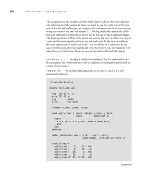 106 C H A P T E R T H R E E n u m e r i c b a s i c s
The assignment in the module uses the mode input to choose between addition
and subtraction of the operands. Since we want to use the carry-out or borrow-
out bit for the ovf_unf output, we assign to the concatenation of the two outputs
using the notation we saw in Example 3.7. Verilog implicitly extends the addi-
tion and subtraction operands to match the 13-bit size of the assignment target.
The least significant 12bits of the result are used as the sum or difference output
value and the most significant bit as the ovf_unf value. In the case of addition,
the most significant bit is the carry out: 1 for overflow, or 0 otherwise. In the
case of subtraction, the most significant bit is the borrow out, not negated: 1 for
underflow, or 0 otherwise. Thus, we can use this bit for the ovf_unf output.
example 3.11 Develop a veriﬁcation testbench for the adder/subtracter
that compares the result with the result of addition or subtraction performed on
values of type integer.
solution The module, test_add_sub, has no ports, since it is a self-
contained testbench:
`timescale 1ns/1ns
module test_add_sub;
reg [11:0] x, y;
wire [11:0] s;
reg mode;
wire ovf_unf;
integer x_num, y_num, s_num;
task apply_test ( input integer x_test, y_test,
input mode_test );
begin
x = x_test; y = y_test; mode = mode_test;
#10;
end
endtask
adder_subtracter duv ( .x(x), .y(y), .s(s),
.mode(mode), .ovf_unf(ovf_unf) );
initial begin
apply_test( 0, 10, 0);
apply_test( 0, 10, 1);
apply_test( 10, 0, 0);
apply_test( 10, 0, 1);
apply_test(2**11, 2**11, 0);
(continued)
 