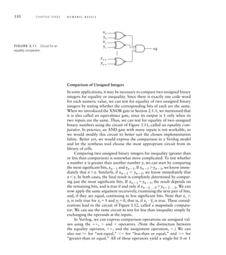 110 C H A P T E R T H R E E n u m e r i c b a s i c s
Comparison of Unsigned Integers
In some applications, it may be necessary to compare two unsigned binary
integers for equality or inequality. Since there is exactly one code word
for each numeric value, we can test for equality of two unsigned binary
integers by testing whether the corresponding bits of each are the same.
When we introduced the XNOR gate in Section 2.1.1, we mentioned that
it is also called an equivalence gate, since its output is 1 only when its
two inputs are the same. Thus, we can test for equality of two unsigned
binary numbers using the circuit of Figure 3.11, called an equality com-
parator. In practice, an AND gate with many inputs is not workable, so
we would modify this circuit to better suit the chosen implementation
fabric. Better yet, we would express the comparison in a Verilog model
and let the synthesis tool choose the most appropriate circuit from its
library of cells.
Comparing two unsigned binary integers for inequality (greater than
or less than comparison) is somewhat more complicated. To test whether
a number x is greater than another number y, we can start by comparing
the most significant bits, xn1 and yn1. If xn1 yn1, we know imme-
diately that xy. Similarly, if xn1 	 yn1, we know immediately that
x	y. In both cases, the final result is completely determined by compar-
ing just the most significant bits. If xn1 yn1, the result depends on
the remaining bits, and is true if and only if xn2 ... 0 yn2 ... 0. We can
now apply the same argument recursively, examining the next pair of bits,
and, if they are equal, continuing to less significant bits. Note that xi 
yi is only true for xi 1 and yi 0, that is, if xi 
_
yi is true. These consid-
erations lead to the circuit of Figure 3.12, called a magnitude compara-
tor. We can use the same circuit to test for less than inequality simply by
exchanging the operands at the inputs.
In Verilog, we can express comparison operations on unsigned val-
ues using the ,  and 	 operators. (Note the distinction between
the equality operator, , and the assignment operation, .) We can
also use ! for “not-equal,” 	 for “less-than or equal,” and  for
“greater-than or equal.” All of these operators yield a single-bit 0 or 1
x0
eq
…
y0
x1
y1
xn–1
yn–1
…
FIG U R E 3.11 Circuit for an
equality comparator.
 