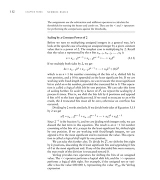 112 C H A P T E R T H R E E n u m e r i c b a s i c s
The assignments use the subtraction and addition operators to calculate the
thresholds for turning the heater and cooler on. They use the 	 and  operators
for performing the comparisons against the thresholds.
Scaling by a Constant Power of 2
Before we turn to multiplying unsigned integers in a general way, let’s
look at the specific case of scaling an unsigned integer by a given constant
value that is a power of 2. The simplest case is multiplying by 2. Recall
that the value x represented by the n bits xn1, xn2, ... , x0 is
xxn12n1 xn22n2 ... x020 (3.13)
If we multiply both sides by 2, we get
2xxn12n
xn22n1
... x021
(0)20
which is an n1 bit number consisting of the bits of x, shifted left by
one position, and a 0 bit appended as the least significant bit. If we are
working with fixed-length integers, we can truncate the most significant
bit to yield an n-bit number, provided the truncated bit is 0. This opera-
tion is called a logical shift left by one position. We can take this form
of scaling further. To scale by a factor of 2k
, we repeat the scaling-by-2
process k times. That is, we shift the bits left by k positions and append
k bits of 0 to the least significant end. If we need to truncate to an n-bit
result, the k truncated bits must all be zero; otherwise an overflow has
occurred.
Dividing by 2 works similarly. If we divide both sides of Equation 3.13
by 2 we get
x/2xn12n2
xn22n3
... x120
x021
Since 21
is the fraction ½, and we are dealing with integers only, we can
discard the last term in this equation. The result is an n1 bit number
consisting of the bits of x, except for the least significant bit, shifted right
by one position. If we are working with fixed-length integers, we can
append a 0 to the most significant end to maintain the value. This opera-
tion is called a logical shift right by one position.
We can take this further also. To divide by 2k
, we shift the bits right
by k positions, discarding the k least significant bits and appending k bits
of 0 at the most significant end. If any of the discarded bits were nonzero,
the true result of the division is truncated toward 0.
Verilog provides two operators for shifting the bits of an unsigned
value. The 		 operator performs a logical shift left, and the  operator
performs a logical shift right. For example, if the unsigned net or vari-
able s has the value 00010011, representing the value 1910, the Verilog
expression
 