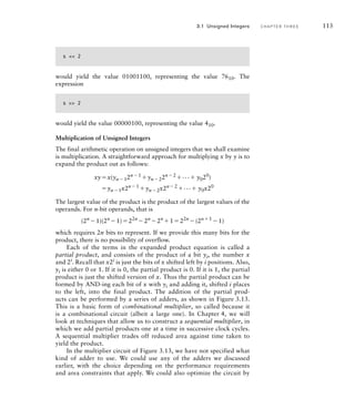 s  2
would yield the value 01001100, representing the value 7610. The
expression
s  2
would yield the value 00000100, representing the value 410.
Multiplication of Unsigned Integers
The final arithmetic operation on unsigned integers that we shall examine
is multiplication. A straightforward approach for multiplying x by y is to
expand the product out as follows:
xyx(yn12n1
yn22n2
... y020
)
yn1x2n1
yn2x2n2
... y0x20
The largest value of the product is the product of the largest values of the
operands. For n-bit operands, that is
(2n
1)(2n
1)22n
2n
2n
122n
(2n1
1)
which requires 2n bits to represent. If we provide this many bits for the
product, there is no possibility of overflow.
Each of the terms in the expanded product equation is called a
partial product, and consists of the product of a bit yi, the number x
and 2i
. Recall that x2i
is just the bits of x shifted left by i positions. Also,
yi is either 0 or 1. If it is 0, the partial product is 0. If it is 1, the partial
product is just the shifted version of x. Thus the partial product can be
formed by AND-ing each bit of x with yi and adding it, shifted i places
to the left, into the final product. The addition of the partial prod-
ucts can be performed by a series of adders, as shown in Figure 3.13.
This is a basic form of combinational multiplier, so called because it
is a combinational circuit (albeit a large one). In Chapter 4, we will
look at techniques that allow us to construct a sequential multiplier, in
which we add partial products one at a time in successive clock cycles.
A sequential multiplier trades off reduced area against time taken to
yield the product.
In the multiplier circuit of Figure 3.13, we have not specified what
kind of adder to use. We could use any of the adders we discussed
earlier, with the choice depending on the performance requirements
and area constraints that apply. We could also optimize the circuit by
3.1 Unsigned Integers C H A P T E R T H R E E 113
 