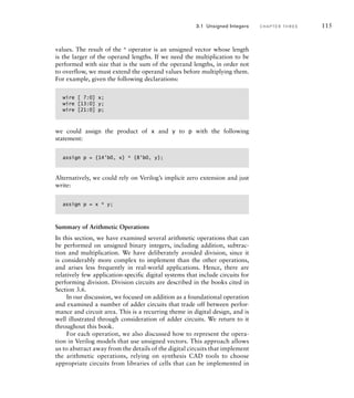 values. The result of the * operator is an unsigned vector whose length
is the larger of the operand lengths. If we need the multiplication to be
performed with size that is the sum of the operand lengths, in order not
to overflow, we must extend the operand values before multiplying them.
For example, given the following declarations:
wire [ 7:0] x;
wire [13:0] y;
wire [21:0] p;
we could assign the product of x and y to p with the following
statement:
assign p = {14'b0, x} * {8'b0, y};
Alternatively, we could rely on Verilog’s implicit zero extension and just
write:
assign p = x * y;
Summary of Arithmetic Operations
In this section, we have examined several arithmetic operations that can
be performed on unsigned binary integers, including addition, subtrac-
tion and multiplication. We have deliberately avoided division, since it
is considerably more complex to implement than the other operations,
and arises less frequently in real-world applications. Hence, there are
relatively few application-specific digital systems that include circuits for
performing division. Division circuits are described in the books cited in
Section 3.6.
In our discussion, we focused on addition as a foundational operation
and examined a number of adder circuits that trade off between perfor-
mance and circuit area. This is a recurring theme in digital design, and is
well illustrated through consideration of adder circuits. We return to it
throughout this book.
For each operation, we also discussed how to represent the opera-
tion in Verilog models that use unsigned vectors. This approach allows
us to abstract away from the details of the digital circuits that implement
the arithmetic operations, relying on synthesis CAD tools to choose
appropriate circuits from libraries of cells that can be implemented in
3.1 Unsigned Integers C H A P T E R T H R E E 115
 