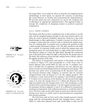 116 C H A P T E R T H R E E n u m e r i c b a s i c s
the target fabric. As we shall see when we describe our implementation
methodology in more detail, we separate the concerns of specifying
the circuit behavior in Verilog and constraining the implementation.
We provide speed and area constraints for use by the synthesis tool
to determine an appropriate implementation. This approach helps us
manage the complexity of designing systems to perform numerical
computation.
3.1.3 G R AY C O D E S
The binary code that we have considered so far in this section is not the
only code for unsigned integers, though it is the most natural code to use
when we need to perform arithmetic operations. However, it has some
disadvantages in other applications. Consider a scenario in which we are
to design a system that uses a binary code to represent the angular posi-
tion of a rotating shaft. A common way to measure the position is with
a shaft encoder, illustrated in Figure 3.14. The disk attached to the shaft
has a number of concentric bands, each of which has opaque parts and
transparent parts. For each band, there is a light emitter and a detector.
The detector output is 1 when the light shines through the transparent
part of the band and 0 when the light is obscured by the opaque part of
the band. The collection of four decoder outputs forms a binary code for
the angular position of the shaft.
The pattern of transparency and opacity in the bands on the disk
is shown in Figure 3.15, and corresponds to a 4-bit Gray code, in
which adjacent code words differ by only one bit. A complete rota-
tion is divided into 16 segments, and between any two adjacent seg-
ments, exactly one band changes between transparent and opaque. This
prevents any minor error in positioning of the detectors from caus-
ing incorrect position codes. Suppose, in contrast, that we used the
unsigned binary code of Section 3.1.1 for the angular position. This
would give a code word of 0011 for segment 3 and 0100 for segment
4. A minor error in position of the detector for the second band might
cause it to sense the change from 0 to 1 before the detectors for the
right two bands sense the changes from 1 to 0. This would give a code
word of 0111, representing segment 7, for the angular position close to
the boundary between segments 3 and 4. It is difficult to manufacture
mechanical components with sufficient precision to avoid this kind of
error. The Gray code, on the other hand, is much more tolerant of posi-
tioning error, and so is widely used in electromechanical components
that measure position.
The 4-bit Gray code we have used in this example scenario is listed,
along with the corresponding decimal and unsigned binary codes, in
Table 3.3. Note how adjacent Gray code words differ in only one bit
FIG U R E 3.14 An optical
shaft encoder.
0000
0001
0101
1100 1000
1001
1101
1111 1011
1110 1010
0111 0011
0110 0010
0100
FIG U R E 3.15 Gray code
pattern on a shaft-encoder disk.
 