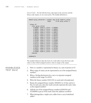 118 C H A P T E R T H R E E n u m e r i c b a s i c s
solution For the both the Gray-code input to the converter and the
binary-code output, we use vector ports. The module definition is
module gray_converter ( output reg [3:0] numeric_value,
input [3:0] gray_value );
always @*
case (gray_value)
4'b0000: numeric_value = 4'b0000;
4'b0001: numeric_value = 4'b0001;
4'b0011: numeric_value = 4'b0010;
4'b0010: numeric_value = 4'b0011;
4'b0110: numeric_value = 4'b0100;
4'b0111: numeric_value = 4'b0101;
4'b0101: numeric_value = 4'b0110;
4'b0100: numeric_value = 4'b0111;
4'b1100: numeric_value = 4'b1000;
4'b1101: numeric_value = 4'b1001;
4'b1111: numeric_value = 4'b1010;
4'b1110: numeric_value = 4'b1011;
4'b1010: numeric_value = 4'b1100;
4'b1011: numeric_value = 4'b1101;
4'b1001: numeric_value = 4'b1101;
4'b1000: numeric_value = 4'b1111;
endcase
endmodule
The module’s behavior takes the form of a truth table. It uses the Gray-code
value to select which unsigned numeric value to assign to the output.
1. How is a number x represented in binary as a sum of powers of 2?
2. What range of values can be represented as an n-bit unsigned binary
number?
3. Write a Verilog declaration for a net x to represent unsigned
numbers in the range 0 to 8191.
4. Write the binary number 01011101 in octal and in hexadecimal.
5. Resize the unsigned binary number 10010011 to 12 bits and to 6
bits. In each case, does the result correctly represent the same value
as the original number?
6. Add the two 8-bit unsigned binary numbers 01001010 and
01100000 to get an 8-bit result. Does the addition overﬂow?
7. What distinguishes a ripple-carry adder from a carry-lookahead
adder?
K N O W L E D G E
T E S T Q U I Z
K N O W L E D G E
T E S T Q U I Z
 