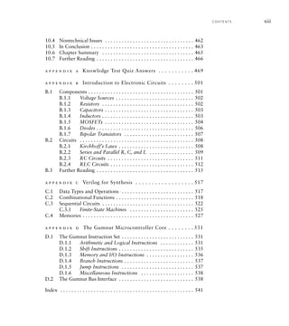 10.4 Nontechnical Issues . . . . . . . . . . . . . . . . . . . . . . . . . . . . . . . . 462
10.5 In Conclusion . . . . . . . . . . . . . . . . . . . . . . . . . . . . . . . . . . . . . 463
10.6 Chapter Summary . . . . . . . . . . . . . . . . . . . . . . . . . . . . . . . . . 465
10.7 Further Reading . . . . . . . . . . . . . . . . . . . . . . . . . . . . . . . . . . . 466
a p p e n d i x a Knowledge Test Quiz Answers . . . . . . . . . . . 469
a p p e n d i x b Introduction to Electronic Circuits . . . . . . . . 501
B.1 Components . . . . . . . . . . . . . . . . . . . . . . . . . . . . . . . . . . . . . . 501
B.1.1 Voltage Sources . . . . . . . . . . . . . . . . . . . . . . . . . . . . 502
B.1.2 Resistors . . . . . . . . . . . . . . . . . . . . . . . . . . . . . . . . . 502
B.1.3 Capacitors . . . . . . . . . . . . . . . . . . . . . . . . . . . . . . . . 503
B.1.4 Inductors . . . . . . . . . . . . . . . . . . . . . . . . . . . . . . . . . 503
B.1.5 MOSFETs . . . . . . . . . . . . . . . . . . . . . . . . . . . . . . . . 504
B.1.6 Diodes . . . . . . . . . . . . . . . . . . . . . . . . . . . . . . . . . . . 506
B.1.7 Bipolar Transistors . . . . . . . . . . . . . . . . . . . . . . . . . 507
B.2 Circuits . . . . . . . . . . . . . . . . . . . . . . . . . . . . . . . . . . . . . . . . . 508
B.2.1 Kirchhoff’s Laws . . . . . . . . . . . . . . . . . . . . . . . . . . . 508
B.2.2 Series and Parallel R, C, and L . . . . . . . . . . . . . . . . 509
B.2.3 RC Circuits . . . . . . . . . . . . . . . . . . . . . . . . . . . . . . . 511
B.2.4 RLC Circuits . . . . . . . . . . . . . . . . . . . . . . . . . . . . . . 512
B.3 Further Reading . . . . . . . . . . . . . . . . . . . . . . . . . . . . . . . . . . . 515
a p p e n d i x c Verilog for Synthesis . . . . . . . . . . . . . . . . . . 517
C.1 Data Types and Operations . . . . . . . . . . . . . . . . . . . . . . . . . . 517
C.2 Combinational Functions . . . . . . . . . . . . . . . . . . . . . . . . . . . . 518
C.3 Sequential Circuits . . . . . . . . . . . . . . . . . . . . . . . . . . . . . . . . . 522
C.3.1 Finite-State Machines . . . . . . . . . . . . . . . . . . . . . . . 525
C.4 Memories . . . . . . . . . . . . . . . . . . . . . . . . . . . . . . . . . . . . . . . . 527
a p p e n d i x d The Gumnut Microcontroller Core . . . . . . . . 531
D.1 The Gumnut Instruction Set . . . . . . . . . . . . . . . . . . . . . . . . . . 531
D.1.1 Arithmetic and Logical Instructions . . . . . . . . . . . . 531
D.1.2 Shift Instructions . . . . . . . . . . . . . . . . . . . . . . . . . . . 535
D.1.3 Memory and I/O Instructions . . . . . . . . . . . . . . . . . 536
D.1.4 Branch Instructions . . . . . . . . . . . . . . . . . . . . . . . . . 537
D.1.5 Jump Instructions . . . . . . . . . . . . . . . . . . . . . . . . . . 537
D.1.6 Miscellaneous Instructions . . . . . . . . . . . . . . . . . . . 538
D.2 The Gumnut Bus Interface . . . . . . . . . . . . . . . . . . . . . . . . . . . 538
Index . . . . . . . . . . . . . . . . . . . . . . . . . . . . . . . . . . . . . . . . . . . . . . . . 541
C O N T E N TS xiii
 