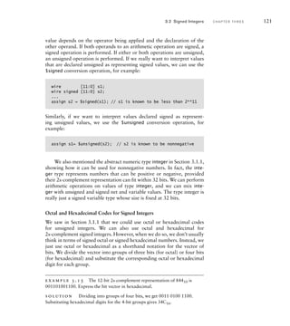 value depends on the operator being applied and the declaration of the
other operand. If both operands to an arithmetic operation are signed, a
signed operation is performed. If either or both operations are unsigned,
an unsigned operation is performed. If we really want to interpret values
that are declared unsigned as representing signed values, we can use the
$signed conversion operation, for example:
wire [11:0] s1;
wire signed [11:0] s2;
...
assign s2 = $signed(s1); // s1 is known to be less than 2**11
Similarly, if we want to interpret values declared signed as represent-
ing unsigned values, we use the $unsigned conversion operation, for
example:
assign s1= $unsigned(s2); // s2 is known to be nonnegative
We also mentioned the abstract numeric type integer in Section 3.1.1,
showing how it can be used for nonnegative numbers. In fact, the inte-
ger type represents numbers that can be positive or negative, provided
their 2s-complement representation can fit within 32 bits. We can perform
arithmetic operations on values of type integer, and we can mix inte-
ger with unsigned and signed net and variable values. The type integer is
really just a signed variable type whose size is fixed at 32 bits.
Octal and Hexadecimal Codes for Signed Integers
We saw in Section 3.1.1 that we could use octal or hexadecimal codes
for unsigned integers. We can also use octal and hexadecimal for
2s-complement signed integers. However, when we do so, we don’t usually
think in terms of signed octal or signed hexadecimal numbers. Instead, we
just use octal or hexadecimal as a shorthand notation for the vector of
bits. We divide the vector into groups of three bits (for octal) or four bits
(for hexadecimal) and substitute the corresponding octal or hexadecimal
digit for each group.
example 3.15 The 12-bit 2s-complement representation of 84410 is
001101001100. Express the bit vector in hexadecimal.
solution Dividing into groups of four bits, we get 0011 0100 1100.
Substituting hexadecimal digits for the 4-bit groups gives 34C16.
3.2 Signed Integers C H A P T E R T H R E E 121
 