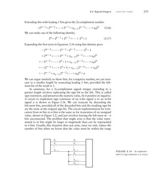 Extending this with leading 1 bits gives the 2s-complement number
2m1
2m2
...2n1
xn2 2n2
 ...x020
(3.16)
We can make use of the following identity:
2k
2k1
2k2
... 20
1 (3.17)
Expanding the first term in Equation 3.16 using this identity gives
2m2
...2n1
2n2
...20
1
2m2
...2n1
xn2 2n2
...x020
2n2
...20
1xn2 2n2
...x020
(2n2
...20
1)xn2 2n2
...x020
2n1
xn2 2n2
...x020
x
We can argue similarly to show that, for a negative number, we can trun-
cate to a smaller length by truncating leading 1 bits, provided the left-
most bit of the result is 1.
In summary, for a 2s-complement signed integer, extending to a
greater length involves replicating the sign bit to the left. This is called
sign extension, and preserves the numeric value, be it positive or negative.
A circuit to implement sign extension of an n-bit signal x to an m-bit
signal y is shown in Figure 3.16. We can truncate by discarding the
left-most bits, provided all of the discarded bits and the resulting sign bit
are the same as the original sign bit. The circuit implementation for trun-
cation from m bits to n bits is the same as for truncation of an unsigned
value, shown in Figure 3.2, and just involves leaving the left-most mn
bits unconnected. The problem that might arise is that the value repre-
sented in m bits might be larger in magnitude than can be represented
in n bits. Usually, this situation does not arise, since we only reduce the
number of bits when we know that the value must be within the range
…
…
…
x0
x1
xn − 1
y0
y1
yn − 1
yn
ym − 2
ym − 1
FIG U R E 3.16 An implemen-
tation of sign extension in a circuit.
3.2 Signed Integers C H A P T E R T H R E E 123
 
