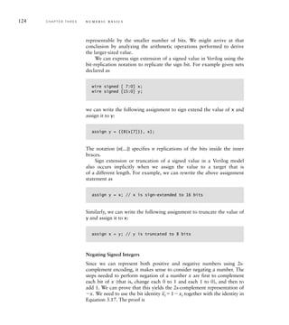 124 C H A P T E R T H R E E n u m e r i c b a s i c s
representable by the smaller number of bits. We might arrive at that
conclusion by analyzing the arithmetic operations performed to derive
the larger-sized value.
We can express sign extension of a signed value in Verilog using the
bit-replication notation to replicate the sign bit. For example given nets
declared as
wire signed [ 7:0] x;
wire signed [15:0] y;
we can write the following assignment to sign extend the value of x and
assign it to y:
assign y = {{8{x[7]}}, x};
The notation {n{...}} specifies n replications of the bits inside the inner
braces.
Sign extension or truncation of a signed value in a Verilog model
also occurs implicitly when we assign the value to a target that is
of a different length. For example, we can rewrite the above assignment
statement as
assign y = x; // x is sign-extended to 16 bits
Similarly, we can write the following assignment to truncate the value of
y and assign it to x:
assign x = y; // y is truncated to 8 bits
Negating Signed Integers
Since we can represent both positive and negative numbers using 2s-
complement encoding, it makes sense to consider negating a number. The
steps needed to perform negation of a number x are first to complement
each bit of x (that is, change each 0 to 1 and each 1 to 0), and then to
add 1. We can prove that this yields the 2s-complement representation of
x. We need to use the bit identity
_
xi1xi together with the identity in
Equation 3.17. The proof is
 