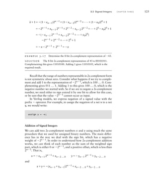 _
x1(1xn1)2n1
(1xn2)2n2
. . .(1x0)20
1
2n1
xn1 2n1
2n2
xn2 2n2
...20
x020
1
(xn1 2n1
xn2 2n2
...x020
)
2n1
2n2
...20
1
x2n1
 2n1
x
example 3.17 Determine the 8-bit 2s-complement representation of 43.
solution The 8-bit 2s-complement representation of 43 is 00101011.
Complementing this gives 11010100. Adding 1 gives 11010101, which is the
required result.
Recall that the range of numbers representable in 2s-complement form
is not symmetric about zero. Consider what happens if we try to comple-
ment and add 1 to the representation of 2n1
, which is 100 ... 0. Com-
plementing gives 011 ... 1. Adding 1 to this gives 100 ... 0, which is the
negative number we started with. So if we are to negate a 2s-complement
number, we need either to sign extend it by one bit to allow for this case,
or be sure that the value 2n1
cannot occur as input.
In Verilog models, we express negation of a signed value with the
prefix  operator. For example, to assign the negation of a net x to a net
y, we would write:
assign y = –x;
Addition of Signed Integers
We can add two 2s-complement numbers x and y using much the same
procedure that we used for unsigned binary numbers. The main differ-
ence lies in the way we deal with the sign bit, which has a negative
weight of 2n1. In order to understand how 2s-complement addition
works, we can think of each number as the sum of the weighted sign
part, which is either 0 or 2n1
, and a positive offset, which is less than
2n1
. That is,
xxn1 2n1
xn2 ...0 yyn1 2n1
yn2 ... 0
and
xy(xn1 yn1)2n1 xn2 ... 0 yn2 ... 0
3.2 Signed Integers C H A P T E R T H R E E 125
 