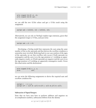 wire signed [11:0] v1, v2;
wire signed [12:0] sum ;
we can add the two 12-bit values and get a 13-bit result using the
assignment
assign sum = {v1[11], v1} + {v2[11], v2};
Alternatively, we can rely on Verilog’s implicit sign extension, given that
the assignment target is 13 bits, and just write:
assign sum = v1 + v2;
Developing a Verilog model that represents the sum using the same
number of bits as the operands and that derives the overflow condition is
somewhat more involved. Referring back to our case analysis of the signs
of the operands, we see that overflow only occurs if both operands are
nonnegative and the carry in to the sign position is 1 (yielding an appar-
ently negative result), or if both operands are negative and the carry in to
the sign position is 0 (yielding an apparently nonnegative result). Given
this observation and the declarations
wire signed [7:0] x‚ y, z;
wire ovf;
we can write the following assignments to derive the required sum and
overflow condition bit:
assign z = x + y;
assign ovf = ~x[7]  ~y[7]  z[7] | x[7]  y[7]  ~z[7];
Subtraction of Signed Integers
Now that we have seen how to perform addition and negation on
2s-complement numbers, subtraction follows from the identity
xyx(y)x
_
y1
3.2 Signed Integers C H A P T E R T H R E E 127
 