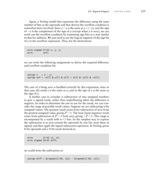 Again, a Verilog model that represents the difference using the same
number of bits as the operands and that derives the overflow condition is
somewhat more involved. Since xy is the same as x(y), and the sign
of y is the complement of the sign of y (except when y is zero), we can
work out the overflow condition by examining sign bits in a way similar
to that for addition. We just need to use the logical negation of the sign bit
of y in the overflow expression. Thus, for the declarations
wire signed [7:0] x, y, z;
wire ovf;
we can write the following assignments to derive the required difference
and overflow condition bit:
assign z = x – y;
assign ovf = ~x[7]  y[7]  z[7] | x[7]  ~y[7]  ~z[7];
The case of y being zero is handled correctly by this expression, since in
that case, the result z is the same as x, and so the sign of z is the same as
the sign of x.
A further case to consider is subtraction of two unsigned numbers
to give a signed result, rather than underflowing when the difference is
negative. In order to determine the size to use for the result, we can con-
sider the range of possible result values. Suppose we are subtracting n-bit
unsigned values. The greatest result arises from subtraction of zero from
the greatest unsigned value, giving 2n
1. The least (most negative) result
arises from subtraction of 2n
1 from zero, giving 2n
1. This range is
encompassed by a result with n1 bits. So the simplest way to express
the subtraction is to zero extend the operands by one bit, treat them as
signed, and then apply the signed subtraction operation. In Verilog, given
8-bit operands and a 9-bit result declared as
wire [7:0] v1, v2;
wire signed [8:0] diff;
we could write the subtraction as
assign diff = $signed({1'b0, v1}) – $signed({1'b0, v2});
3.2 Signed Integers C H A P T E R T H R E E 129
 