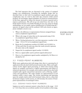 The final operation that we discussed in the context of unsigned
integers was multiplication. Extending the multiplier design that we
described there to deal with 2s-complement signed numbers gets quite
complicated, since we need to deal with sign extension within partial
products. In real designs, signed multipliers are based on transformations
of this basic approach to reduce the amount of circuitry required and to
improve performance. We will not go into detail here, but refer to the
books listed in Section 3.6, Further Reading. In any case, using our design
methodology, we can simply express multiplication in Verilog using the *
operator on signed values and let synthesis CAD tools choose an appro-
priate multiplier circuit to use.
1. What is the difference in representation between unsigned binary
and 2s-complement signed binary?
2. What is the range of values that can be represented using 12-bit
2s-complement signed binary form?
3. Write a Verilog declaration for a net that represents a number in the
range 512 to 511 in 2s-complement signed form.
4. Resize the 2s-complement numbers 01110001 and 11110011 to
12 bits and 6 bits. In each case, does the result correctly represent
the same value as the original?
5. Negate the 2s-complement signed number 11110010.
6. How is a signed adder used to perform signed subtraction?
7. How is a 2s-complement signed number multiplied by 16? How is it
divided by 16?
3.3 F I X E D - P O I N T N U M B E R S
While many applications deal with integer data, there is a growing list of
applications that also deal with fractional numeric data. Many such appli-
cations involve digital signal processing, in which time-varying analog
signals are sampled, converted to a digital representation and subject to
numerical operations. For example, most modern audio devices deal with
sampled audio signals and perform operations such as filtering, amplifi-
cation and equalization. The audio samples are approximations to real
numbers within a given range. The circuits representing and operating
upon the samples need to deal with fractional values, that is, values that
lie between integers. In this section, we will introduce the notion of fixed-
point representation of nonintegral values.
3.3.1 C O D I N G F I X E D - P O I N T N U M B E R S
Suppose we need to represent numeric values that lie in the range 12.0
to 12.0. Since there are an infinite number of real numbers in that range,
K N O W L E D G E
T E S T Q U I Z
K N O W L E D G E
T E S T Q U I Z
3.3 Fixed-Point Numbers C H A P T E R T H R E E 131
 