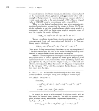 132 C H A P T E R T H R E E n u m e r i c b a s i c s
we cannot represent all of them. Instead, we determine a precision, based
on the requirements of our application, and approximate values with a
multiple of that precision. For example, if our chosen precision is 0.01, we
would round each value to the nearest multiple of 0.01. Thus an original
value of 10.23683 would be approximated with a value of 10.24.
When we write decimal numbers in this way, we are extending the
positional notation that we described for integers in Section 3.1. We use
the decimal point to mark the boundary between digits whose weight is a
nonnegative power of 10 and digits whose weight is a negative power of
ten. For example, the number 10.2410 is
10.2410 1101
0100
2101
4102
We can extend this idea to binary, in which the digits are weighted
with powers of 2 and each binary digit (each bit) is 0 or 1. Thus, the
binary number 101.012 is
101.012 122
021
120
021
122
Since we are dealing with nonintegral numbers, we use negative powers of
2 for the fractional part. We refer to the period dividing the binary num-
ber into its integral and fractional parts as the binary point.
When we come to implement nonintegral numbers in digital systems,
the question arises of how to represent the binary point. The fixed-point
representation relies on the position of the binary point being implicit. We
just represent the bits, as we did for integral values, as a vector with one
element per bit position. Thus, the number 101.012 could be represented
by the bit vector 10101, with the assumption that the binary point lies
two places from the right.
example 3.18 What number is represented by the ﬁxed-point binary
number 01100010, assuming the binary point is four places from the right?
solution The number is
0110.00102
023
122
121
020
021
022
123
024
042000 1


8
06.12510
In general, we write an n-bit unsigned fixed-point number with m
bits before the assumed binary point and f bits after the assumed binary
point, where nmf. The number x represented by the bits xm1, ... ,
x0, x1, ... , xf is
xxm1 2m1
...x020
x1 21
...xf 2f
 