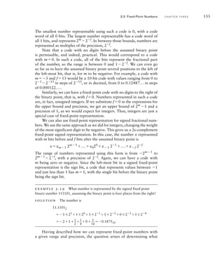 The smallest number representable using such a code is 0, with a code
word of all 0 bits. The largest number representable has a code word of
all 1 bits, and represents 2m
2f
. In between those bounds, numbers are
represented as multiples of the precision, 2f
.
Note that a code with no digits before the assumed binary point
is permissible, and indeed, practical. This would correspond to a code
with m0. In such a code, all of the bits represent the fractional part
of the number, so the range is between 0 and 12f
. We can even go
so far as to have the assumed binary point several positions to the left of
the left-most bit, that is, for m to be negative. For example, a code with
m3 and f13 would be a 10-bit code with values ranging from 0 to
23
213
in steps of 213
, or in decimal, from 0 to 0.12487... in steps
of 0.000122....
Similarly, we can have a fixed-point code with no digits to the right of
the binary point, that is, with f0. Numbers represented in such a code
are, in fact, unsigned integers. If we substitute f0 in the expressions for
the upper bound and precision, we get an upper bound of 2m
1 and a
precision of 1, as we would expect for integers. Thus, integers are just a
special case of fixed-point representation.
We can also use fixed-point representation for signed fractional num-
bers. We use the same approach as we did for integers, changing the weight
of the most significant digit to be negative. This gives us a 2s-complement
fixed-point signed representation. In this case, the number x represented
with m bits before and f bits after the assumed binary point is
xxm1 2m1
...x020
x1 21
...xf 2f
The range of numbers represented using this form is from 2m1
to
2m1
2f
, with a precision of 2f
. Again, we can have a code with
m being zero or negative. Since the left-most bit in a signed fixed-point
representation is the sign bit, a code that represents values between 1
and just less than 1 has m1, with the single bit before the binary point
being the sign bit.
example 3.19 What number is represented by the signed ﬁxed-point
binary number 111101, assuming the binary point is four places from the right?
solution The number is
11.11012
121
120
121
122
023
124
211

2
1

4
0 1

16
0.187510
Having described how we can represent fixed-point numbers with
a given range and precision, the question arises of determining what
3.3 Fixed-Point Numbers C H A P T E R T H R E E 133
 