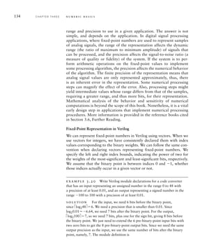 134 C H A P T E R T H R E E n u m e r i c b a s i c s
range and precision to use in a given application. The answer is not
simple, and depends on the application. In digital signal processing
applications, where fixed-point numbers are used to represent samples
of analog signals, the range of the representation affects the dynamic
range (the ratio of maximum to minimum amplitude) of signals that
can be processed, and the precision affects the signal-to-noise ratio (a
measure of quality or fidelity) of the system. If the system is to per-
form arithmetic operations on the fixed-point values to implement
some processing algorithm, the precision affects the numerical behavior
of the algorithm. The finite precision of the representation means that
analog signal values are only represented approximately, thus, there
is an inherent error in the representation. Some numerical processing
steps can magnify the effect of the error. Also, processing steps might
yield intermediate values whose range differs from that of the samples,
requiring a greater range, and thus more bits, for their representation.
Mathematical analysis of the behavior and sensitivity of numerical
computations is beyond the scope of this book. Nonetheless, it is a vital
early design step in applications that implement numerical processing
procedures. More information is provided in the reference books cited
in Section 3.6, Further Reading.
Fixed-Point Representation in Verilog
We can represent fixed-point numbers in Verilog using vectors. When we
use vectors for integers, we have consistently declared them with index
values corresponding to the binary weights. We can follow the same con-
vention when declaring vectors representing fixed-point numbers. We
specify the left and right index bounds, indicating the power of two for
the weights of the most-significant and least-significant bits, respectively.
We assume that the binary point is between indices 0 and 1, whether
those indices actually occur in a given vector or not.
example 3.20 Write Verilog module declarations for a code converter
that has an input representing an unsigned number in the range 0 to 48 with
a precision of at least 0.01, and an output representing a signed number in the
range 100 to 100 with a precision of at least 0.01.
solution For the input, we need 6 bits before the binary point,
since élog248ù6. We need a precision that is smaller than 0.01. Since
log20.016.64, we need 7 bits after the binary point. For the output,
élog2100ù7, so we need 7 bits, plus one for the sign bit, giving 8 bits before
the binary point. We just need to extend the 6 pre-binary-point input bits with
two zero bits to get the 8 pre-binary-point output bits. Since we need the same
output precision as the input, we use the same number of bits after the binary
point, namely, 7. The module definition is
 