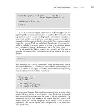 module fixed_converter ( input [5:–7] in,
output signed [7:–7] out );
assign out = {2'b0, in};
endmodule
In our discussion of integers, we mentioned that Verilog provides the
type integer for abstract representation of numbers. Unfortunately, Veri-
log does not provide a corresponding type for abstract representation of
fixed-point numbers. Abstract fixed-point types could, in principle, be
included in the language, as has been done in the Ada programming lan-
guage, for example. While we might hope that abstract fixed-point types
might be included in a future version of Verilog as applications become
more common, for now, we will just make use of the vector types.
For testbenches in Verilog, however, we can make use of a built-in
type real. We can declare a variable (but not a net) to be of this type as
follows:
real x;
Real variables are actually represented using floating-point format,
described in Section 3.4. However, we can use them for nonintegral val-
ues to be applied to the inputs or checked at the outputs of models using
fixed-point representation. Some examples are
real r1, r2;
wire [5:-16] x, y;
wire [8:-14] z;
r1 = $itor(x)/2**16;
r2 = r1 / ($itor(y)/2**16);
z = $rtoi(r2 * 2**14);
The conversion function $itor used here converts from a vector value,
interpreted as an integer, to a real-number value. The scaling is required,
since our actual interpretation of the vector is a fixed-point value. The
conversion function $rtoi works in the reverse direction, from a real-
number value to a vector interpreted as an integer. Again, scaling is
required to take account of our actual interpretation of the vector as a
fixed-point value.
3.3 Fixed-Point Numbers C H A P T E R T H R E E 135
 