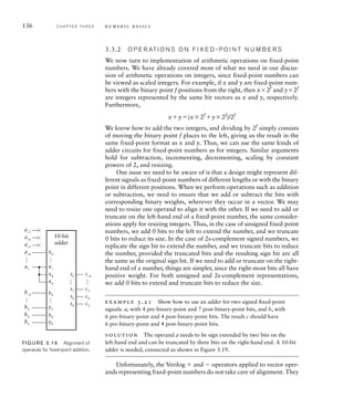 136 C H A P T E R T H R E E n u m e r i c b a s i c s
3.3.2 O P E R AT I O N S O N F I X E D - P O I N T N U M B E R S
We now turn to implementation of arithmetic operations on fixed-point
numbers. We have already covered most of what we need in our discus-
sion of arithmetic operations on integers, since fixed-point numbers can
be viewed as scaled integers. For example, if x and y are fixed-point num-
bers with the binary point f positions from the right, then x2f
and y2f
are integers represented by the same bit vectors as x and y, respectively.
Furthermore,
xy(x2f
y2f
)/2f
We know how to add the two integers, and dividing by 2f
simply consists
of moving the binary point f places to the left, giving us the result in the
same fixed-point format as x and y. Thus, we can use the same kinds of
adder circuits for fixed-point numbers as for integers. Similar arguments
hold for subtraction, incrementing, decrementing, scaling by constant
powers of 2, and resizing.
One issue we need to be aware of is that a design might represent dif-
ferent signals as fixed-point numbers of different lengths or with the binary
point in different positions. When we perform operations such as addition
or subtraction, we need to ensure that we add or subtract the bits with
corresponding binary weights, wherever they occur in a vector. We may
need to resize one operand to align it with the other. If we need to add or
truncate on the left-hand end of a fixed-point number, the same consider-
ations apply for resizing integers. Thus, in the case of unsigned fixed-point
numbers, we add 0 bits to the left to extend the number, and we truncate
0 bits to reduce its size. In the case of 2s-complement signed numbers, we
replicate the sign bit to extend the number, and we truncate bits to reduce
the number, provided the truncated bits and the resulting sign bit are all
the same as the original sign bit. If we need to add or truncate on the right-
hand end of a number, things are simpler, since the right-most bits all have
positive weight. For both unsigned and 2s-complement representations,
we add 0 bits to extend and truncate bits to reduce the size.
example 3.21 Show how to use an adder for two signed ﬁxed-point
signals: a, with 4 pre-binary-point and 7 post-binary-point bits, and b, with
6 pre-binary-point and 4 post-binary-point bits. The result c should have
6 pre-binary-point and 4 post-binary-point bits.
solution The operand a needs to be sign extended by two bits on the
left-hand end and can be truncated by three bits on the right-hand end. A 10-bit
adder is needed, connected as shown in Figure 3.19.
Unfortunately, the Verilog  and  operators applied to vector oper-
ands representing fixed-point numbers do not take care of alignment. They
x0
10-bit
adder
…
…
a–4
a–5
a–6
a–7
x7
a3
x8
x9
y0
…
…
b–4
y7
b3
b4
b5
c–4
c3
c4
c5
…
y8
y9
s0
…
s7
s8
s9
FIG U R E 3.19 Alignment of
operands for ﬁxed-point addition.
 