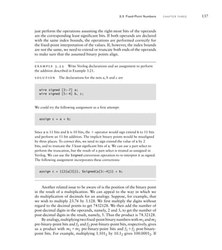just perform the operations assuming the right-most bits of the operands
are the corresponding least significant bits. If both operands are declared
with the same index bounds, the operations are performed correctly for
the fixed-point interpretation of the values. If, however, the index bounds
are not the same, we need to extend or truncate both ends of the operands
to make sure that the assumed binary points align.
example 3.22 Write Verilog declarations and an assignment to perform
the addition described in Example 3.21.
solution The declarations for the nets a, b and c are
wire signed [3:-7] a;
wire signed [5:-4] b, c;
We could try the following assignment as a first attempt:
assign c = a + b;
Since a is 11 bits and b is 10 bits, the  operator would sign extend b to 11 bits
and perform an 11-bit addition. The implicit binary points would be misaligned
by three places. To correct this, we need to sign extend the value of a by 2
bits, and to truncate the 3 least signficant bits of a. We can use a part select to
perform the truncation, but the result of a part select is treated as unsigned in
Verilog. We can use the $signed conversion operation to re-interpret it as signed.
The following assignment incorporates these corrections:
assign c = {{2{a[3]}}, $signed(a[3:–4])} + b;
Another related issue to be aware of is the position of the binary point
in the result of a multiplication. We can appeal to the way in which we
do multiplication of decimals for an analogy. Suppose, for example, that
we wish to multiply 23.76 by 3.128. We first multiply the digits without
regard to the decimal points to get 7432128. We then add the number of
post-decimal digits in the operands, namely, 2 and 3, to get the number of
post-decimal digits in the result, namely, 5. Thus the product is 74.32128.
Byanalogy,multiplyingtwofixed-pointbinarynumberswithm1 andm2
pre-binary-point bits and f1 and f2 post-binary-point bits, respectively, gives
us a product with m1m2 pre-binary-point bits and f1f2 post-binary-
point bits. For example, multiplying 1.1012 by 10.12 gives 100.00012. If
3.3 Fixed-Point Numbers C H A P T E R T H R E E 137
 