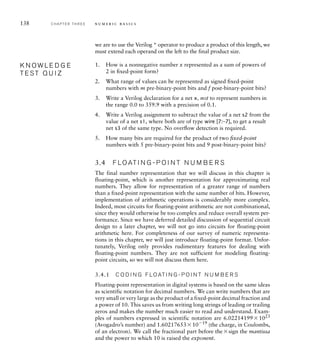 138 C H A P T E R T H R E E n u m e r i c b a s i c s
we are to use the Verilog * operator to produce a product of this length, we
must extend each operand on the left to the final product size.
1. How is a nonnegative number x represented as a sum of powers of
2 in ﬁxed-point form?
2. What range of values can be represented as signed ﬁxed-point
numbers with m pre-binary-point bits and f post-binary-point bits?
3. Write a Verilog declaration for a net x, not to represent numbers in
the range 0.0 to 359.9 with a precision of 0.1.
4. Write a Verilog assignment to subtract the value of a net s2 from the
value of a net s1, where both are of type wire [7:–7], to get a result
net s3 of the same type. No overﬂow detection is required.
5. How many bits are required for the product of two ﬁxed-point
numbers with 5 pre-binary-point bits and 9 post-binary-point bits?
3.4 F LO AT I N G - P O I N T N U M B E R S
The final number representation that we will discuss in this chapter is
floating-point, which is another representation for approximating real
numbers. They allow for representation of a greater range of numbers
than a fixed-point representation with the same number of bits. However,
implementation of arithmetic operations is considerably more complex.
Indeed, most circuits for floating-point arithmetic are not combinational,
since they would otherwise be too complex and reduce overall system per-
formance. Since we have deferred detailed discussion of sequential circuit
design to a later chapter, we will not go into circuits for floating-point
arithmetic here. For completeness of our survey of numeric representa-
tions in this chapter, we will just introduce floating-point format. Unfor-
tunately, Verilog only provides rudimentary features for dealing with
floating-point numbers. They are not sufficient for modeling floating-
point circuits, so we will not discuss them here.
3.4.1 C O D I N G F LO AT I N G - P O I N T N U M B E R S
Floating-point representation in digital systems is based on the same ideas
as scientific notation for decimal numbers. We can write numbers that are
very small or very large as the product of a fixed-point decimal fraction and
a power of 10. This saves us from writing long strings of leading or trailing
zeros and makes the number much easier to read and understand. Exam-
ples of numbers expressed in scientific notation are 6.022141991023
(Avogadro’s number) and 1.602176531019 (the charge, in Coulombs,
of an electron). We call the fractional part before thesign the mantissa
and the power to which 10 is raised the exponent.
K N O W L E D G E
T E S T Q U I Z
K N O W L E D G E
T E S T Q U I Z
 