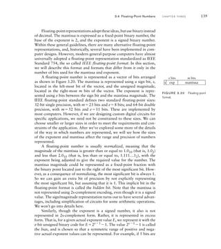 Floating-pointrepresentationsadopttheseideas,butusebinaryinstead
of decimal. The mantissa is expressed as a fixed-point binary number, the
base of the exponent is 2, and the exponent is a signed binary number.
Within these general guidelines, there are many alternative floating-point
representations, and, historically, several have been implemented in com-
puter designs. However, modern general-purpose computers have almost
universally adopted a floating-point representation standardized as IEEE
Standard 754, the so called IEEE floating-point format. In this section,
we will describe this format and formats that differ from it only in the
number of bits used for the mantissa and exponent.
A floating-point number is represented as a vector of bits arranged
as shown in Figure 3.20. The mantissa is represented using a sign bit, s,
located in the left-most bit of the vector, and the unsigned magnitude,
located in the right-most m bits of the vector. The exponent is repre-
sented using e bits between the sign bit and the mantissa magnitude. The
IEEE floating-point standard defines two standard floating-point sizes:
32-bit single precision, with m23 bits and e8 bits; and 64-bit double
precision, with m52 bits and e11 bits. These are implemented by
most computers. However, if we are designing custom digital circuits for
specific applications, we need not be constrained to these sizes. We can
choose smaller or larger sizes in order to meet the requirements and con-
straints of the application. After we’ve explored some more of the details
of the way in which numbers are represented, we will see how the sizes
of the exponent and mantissa affect the range and precision of numbers
represented.
A floating-point number is usually normalized, meaning that the
magnitude of the mantissa is greater than or equal to 1.010 (that is, 1.02)
and less than 2.010 (that is, less than or equal to, 1.111...12), with the
exponent being adjusted to give the required value for the number. The
mantissa magnitude could be represented as a fixed-point fraction with
the binary point located just to the right of the most significant bit. How-
ever, as a consequence of normalizing, the most significant bit is always 1.
So we can gain an extra bit of precision by not explicitly representing
the most significant bit, but assuming that it is 1. This implicit bit in the
floating-point format is called the hidden bit. Note that the mantissa is
not represented using 2s-complement encoding, even though it is a signed
value. The sign/magnitude representation turns out to have several advan-
tages, including simplification of circuits for some arithmetic operations.
We won’t go into details here.
Similarly, though the exponent is a signed number, it also is not
represented in 2s-complement form. Rather, it is represented in excess
form. That is, for a given actual exponent value E, we represent it with the
e-bit unsigned binary code for E2e1 1. The value 2e1 1 is called
the bias, and is chosen so that a symmetric range of positive and nega-
tive actual exponent values can be represented. For example, if 5 bits are
s
e bits m bits
exp mantissa
FIG U R E 3.20 Floating-point
format.
3.4 Floating-Point Numbers C H A P T E R T H R E E 139
 