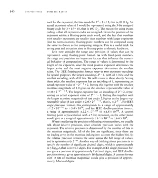 used for the exponent, the bias would be 24
115, that is, 011112. An
actual exponent value of 3 would be represented using the 5-bit unsigned
binary code for 31518, that is 100102. The reason for using excess
coding is that all exponent codes are unsigned. Given the position of the
exponent within a floating-point code word, and the fact that numbers
with smaller exponents are smaller than numbers with larger exponents
(due to normalization), floating-point numbers can be compared using
the same hardware as for comparing integers. This is a useful trick for
saving cost and execution time in floating-point arithmetic hardware.
Let’s now consider the range and precision of values that can be
represented using floating-point format. As with fixed-point numbers,
the range and precision are important factors that influence the numeri-
cal behavior of computations. The range of values is determined by the
length of the exponent, since the most positive exponent determines the
largest value and the most negative exponent determines the smallest
value. The IEEE floating-point format reserves two exponent encodings
for special purposes: the largest encoding, 2e
1, with all 1 bits; and the
smallest encoding, with all 0 bits. We will return to these shortly. Setting
them aside, the smallest exponent has an encoding of 1, representing an
actual exponent value of 2e1
2. Putting this together with the smallest
mantissa magnitude of 1.0 gives us the smallest representable value of
1.022e1
2
. The largest exponent has an encoding of 2e
2, repre-
senting an actual exponent value of 2e1
1. Putting this together with
the largest mantissa magnitude of just under 2.0 gives us the largest rep-
resentable value of just under 2.022e1
1
, that is, 2 2e1
. For IEEE
single-precision format, this corresponds to a range of approximately
1.21038
to 3.41038
, and for IEEE double-precision format,
a range of approximately 2.210308
to 1.810308
. A custom
floating-point representation with a 5-bit exponent, on the other hand,
would give us a range of approximately 6.1105
to 6.6104
.
When considering the precision of floating-point numbers, we usually
talk about relative precision, since absolute precision varies with the
exponent. The relative precision is determined by the number of bits in
the mantissa magnitude. All of the bits are significant, since there are
no leading zeros in the mantissa (taking into account the hidden bit). So
the relative precision remains the same across the full range of values,
and is approximately 2m
. Another way of thinking about precision is to
specify the number of significant decimal digits, which is approximately
mlog102, that is m0.3 digits. For example, IEEE single-precision for-
mat gives a precision of approximately 7 decimal digits, and IEEE double-
precision format gives approximately 16 decimal digits. A custom format
with 16bits of mantissa magnitude would give a precision of approxi-
mately 5decimal digits.
140 C H A P T E R T H R E E n u m e r i c b a s i c s
 